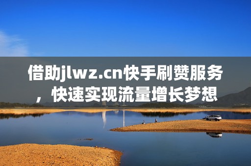 借助jlwz.cn快手刷赞服务，快速实现流量增长梦想