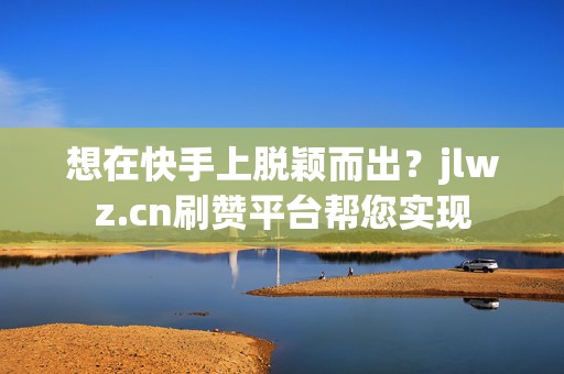 想在快手上脱颖而出？jlwz.cn刷赞平台帮您实现