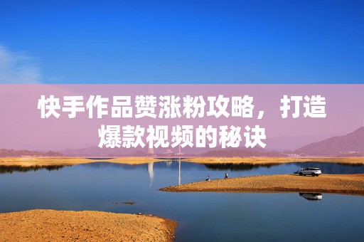 快手作品赞涨粉攻略，打造爆款视频的秘诀