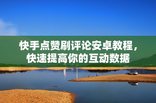 快手点赞刷评论安卓教程，快速提高你的互动数据