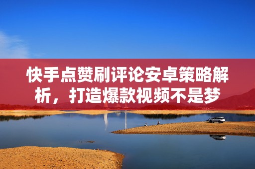 快手点赞刷评论安卓策略解析，打造爆款视频不是梦