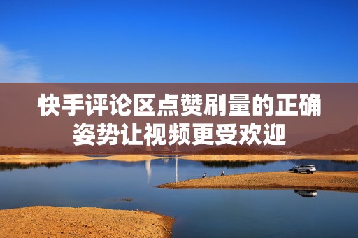快手评论区点赞刷量的正确姿势让视频更受欢迎