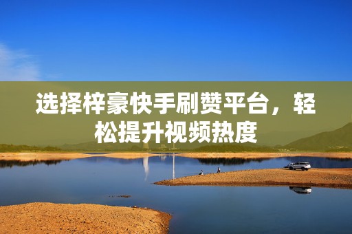 选择梓豪快手刷赞平台，轻松提升视频热度
