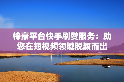 梓豪平台快手刷赞服务：助您在短视频领域脱颖而出