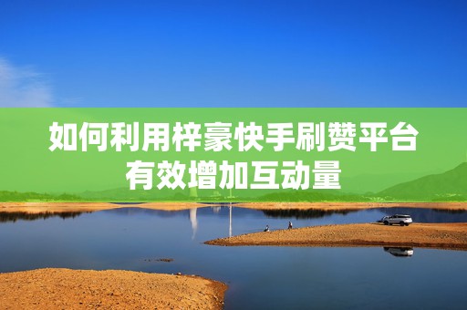 如何利用梓豪快手刷赞平台有效增加互动量