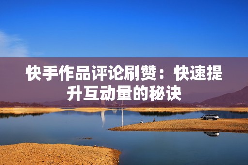 快手作品评论刷赞：快速提升互动量的秘诀