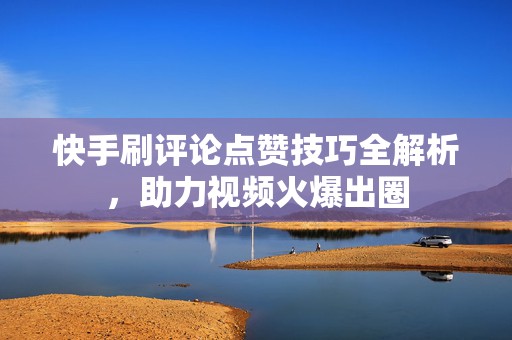 快手刷评论点赞技巧全解析，助力视频火爆出圈