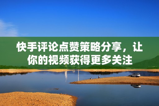 快手评论点赞策略分享，让你的视频获得更多关注