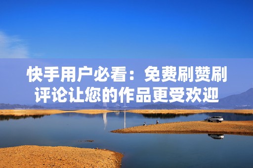 快手用户必看：免费刷赞刷评论让您的作品更受欢迎