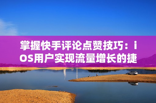 掌握快手评论点赞技巧：iOS用户实现流量增长的捷径