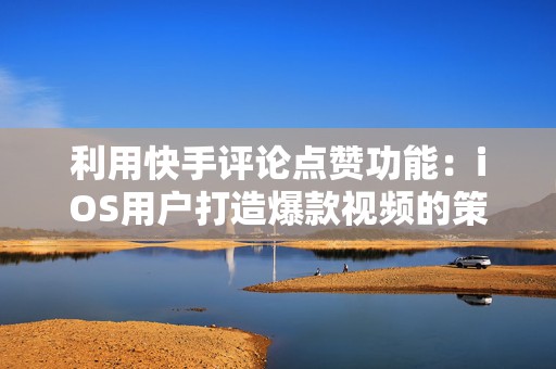 利用快手评论点赞功能：iOS用户打造爆款视频的策略