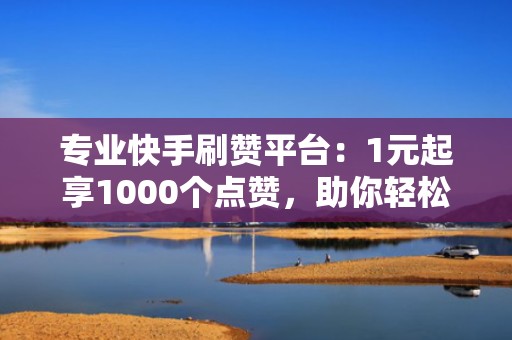 专业快手刷赞平台：1元起享1000个点赞，助你轻松涨粉