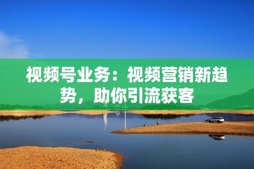 视频号业务：视频营销新趋势，助你引流获客