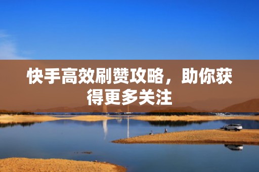 快手高效刷赞攻略，助你获得更多关注