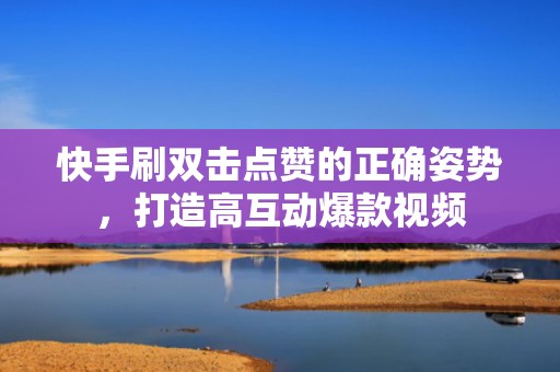 快手刷双击点赞的正确姿势，打造高互动爆款视频