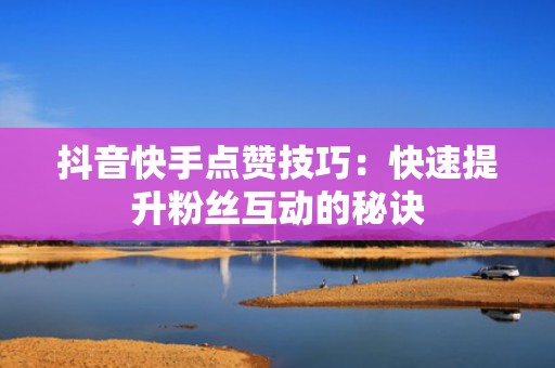 抖音快手点赞技巧:快速提升粉丝互动的秘诀 抖音快手点赞技巧:快速提升粉丝互动的秘诀