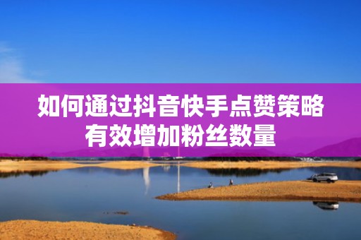 如何通过抖音快手点赞策略有效增加粉丝数量 如何通过抖音快手点赞策略有效增加粉丝数量