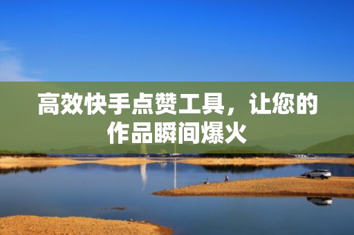 高效快手点赞工具，让您的作品瞬间爆火