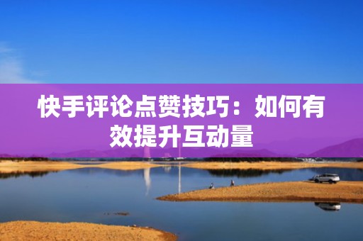 快手评论点赞技巧:如何有效提升互动量 快手评论点赞技巧:如何有效提升互动量
