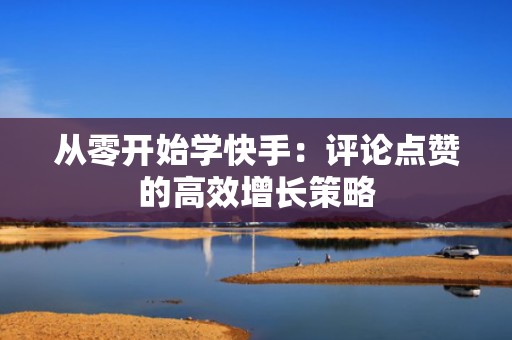 从零开始学快手：评论点赞的高效增长策略