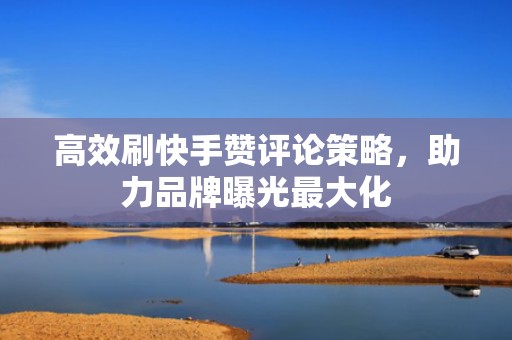 高效刷快手赞评论策略，助力品牌曝光最大化