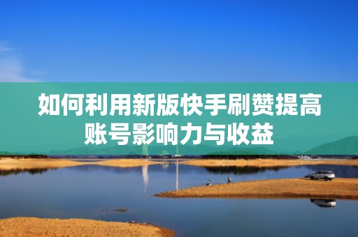 如何利用新版快手刷赞提高账号影响力与收益