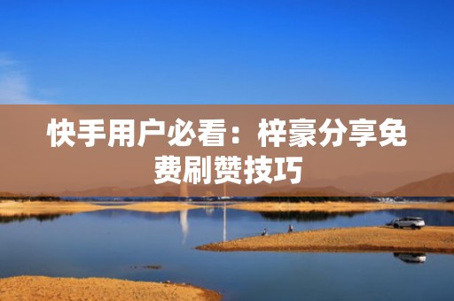 快手用户必看：梓豪分享免费刷赞技巧