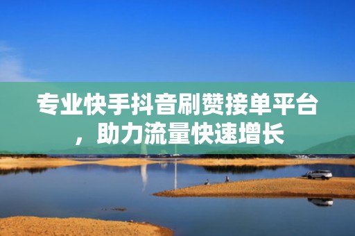 专业快手抖音刷赞接单平台，助力流量快速增长