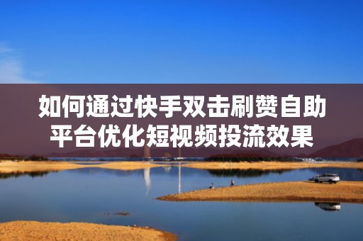 如何通过快手双击刷赞自助平台优化短视频投流效果