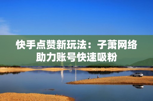 快手点赞新玩法:子萧网络助力账号快速吸粉 快手点赞新玩法:子萧网络助力账号快速吸粉