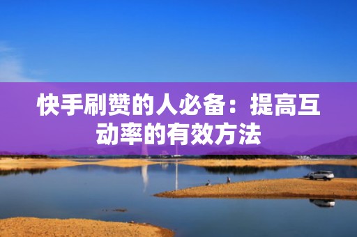 快手刷赞的人必备：提高互动率的有效方法