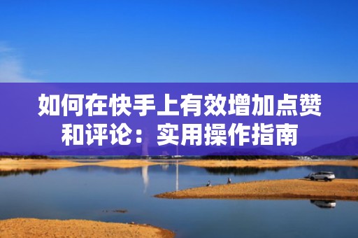 如何在快手上有效增加点赞和评论：实用操作指南