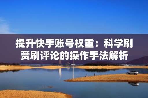 提升快手账号权重：科学刷赞刷评论的操作手法解析