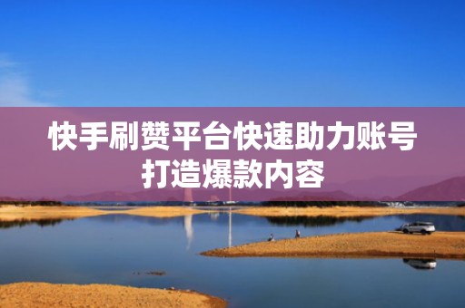 快手刷赞平台快速助力账号打造爆款内容 快手刷赞平台快速助力账号打造爆款内容
