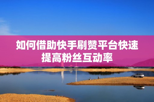 如何借助快手刷赞平台快速提高粉丝互动率 如何借助快手刷赞平台快速提高粉丝互动率