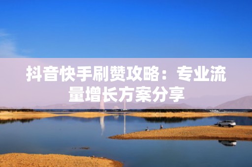 抖音快手刷赞攻略:专业流量增长方案分享 抖音快手刷赞攻略:专业流量增长方案分享