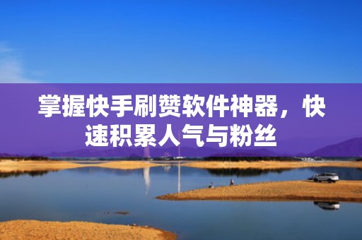 掌握快手刷赞软件神器，快速积累人气与粉丝