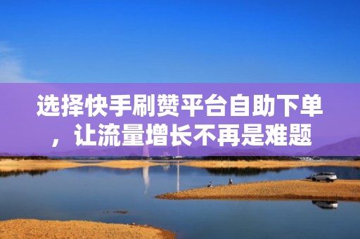 选择快手刷赞平台自助下单，让流量增长不再是难题