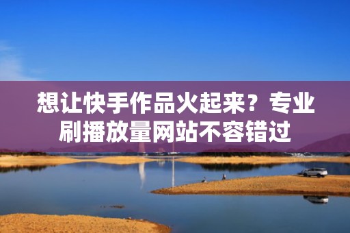 想让快手作品火起来？专业刷播放量网站不容错过