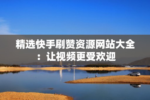 精选快手刷赞资源网站大全：让视频更受欢迎