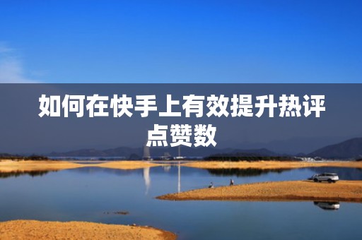 如何在快手上有效提升热评点赞数 如何在快手上有效提升热评点赞数