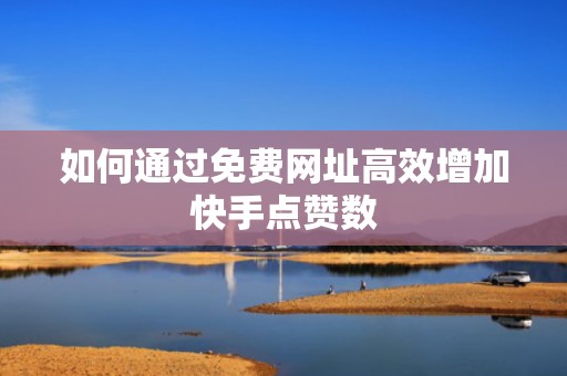 如何通过免费网址高效增加快手点赞数 如何通过免费网址高效增加快手点赞数