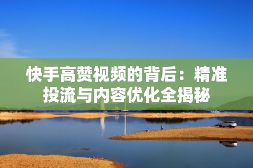 快手高赞视频的背后:精准投流与内容优化全揭秘 快手高赞视频的背后:精准投流与内容优化全揭秘