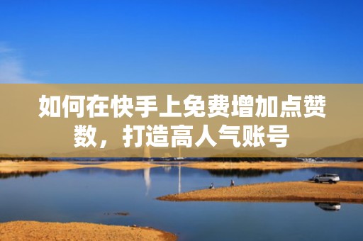 如何在快手上免费增加点赞数，打造高人气账号