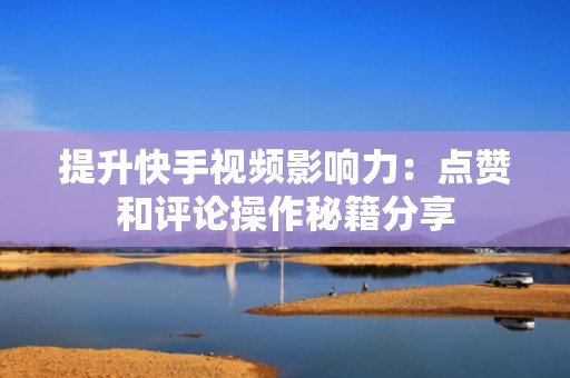提升快手视频影响力:点赞和评论操作秘籍分享 提升快手视频影响力:点赞和评论操作秘籍分享