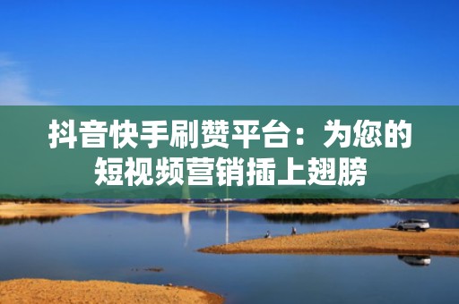 抖音快手刷赞平台：为您的短视频营销插上翅膀