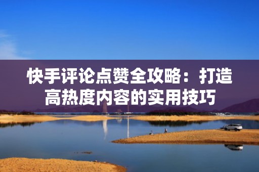 快手评论点赞全攻略:打造高热度内容的实用技巧 快手评论点赞全攻略:打造高热度内容的实用技巧