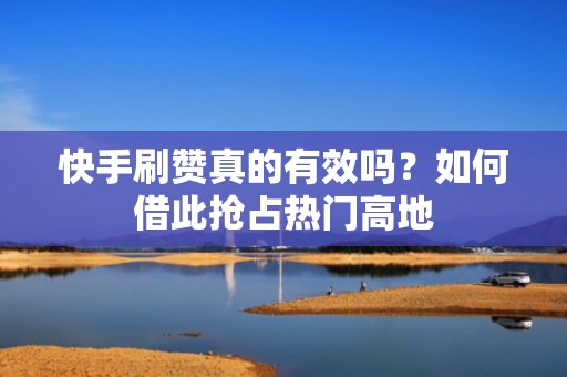 快手刷赞真的有效吗？如何借此抢占热门高地