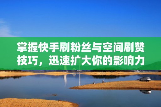 掌握快手刷粉丝与空间刷赞技巧，迅速扩大你的影响力