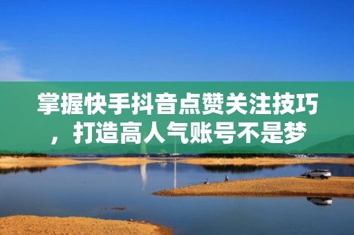 掌握快手抖音点赞关注技巧,打造高人气账号不是梦 掌握快手抖音点赞关注技巧,打造高人气账号不是梦